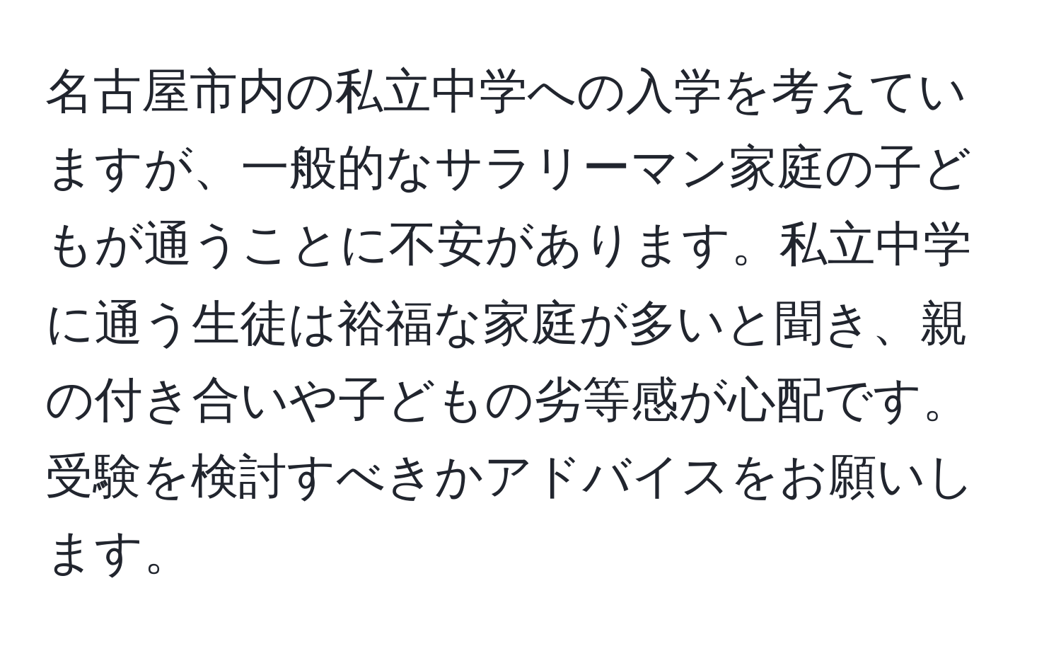 名古屋市内の私立中学への入学を考えていますが、一般的なサラリーマン家庭の子どもが通うことに不安があります。私立中学に通う生徒は裕福な家庭が多いと聞き、親の付き合いや子どもの劣等感が心配です。受験を検討すべきかアドバイスをお願いします。