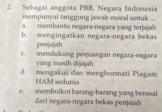 Sebagai anggota PBB, Negara Indonesia
mempunyai tanggung jawab moral untuk ....
a. membantu negara-negara yang terjajah
b. mengingatkan negara-negara bekas
penjajah
c. mendukung perjuangan negara-negara
yang masih dijajah
d. mengakui dan menghormati Piagam
HAM sedunia
e. memboikot barang-barang yang berasal
dari negara-negara bekas penjajah