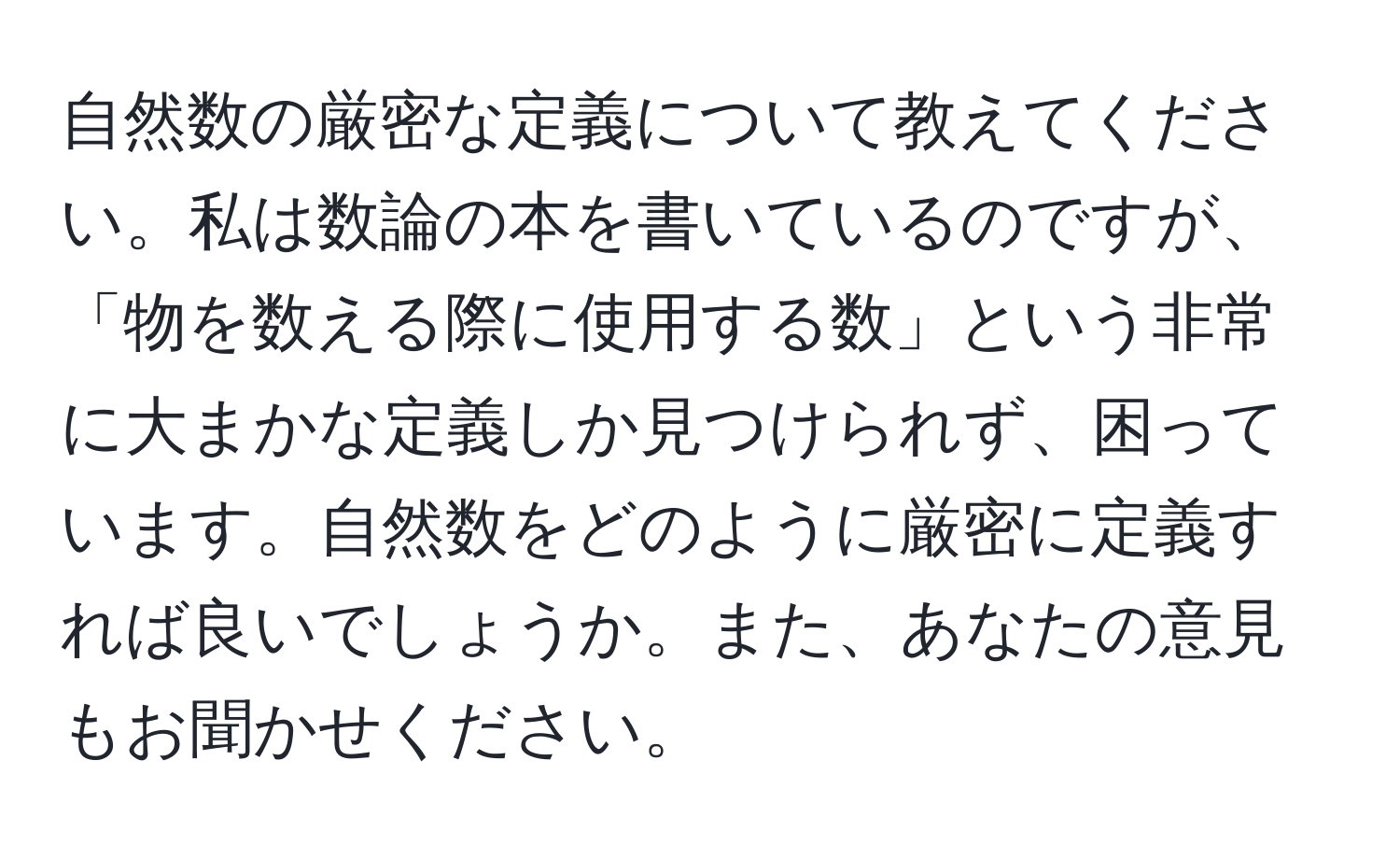 自然数の厳密な定義について教えてください。私は数論の本を書いているのですが、「物を数える際に使用する数」という非常に大まかな定義しか見つけられず、困っています。自然数をどのように厳密に定義すれば良いでしょうか。また、あなたの意見もお聞かせください。