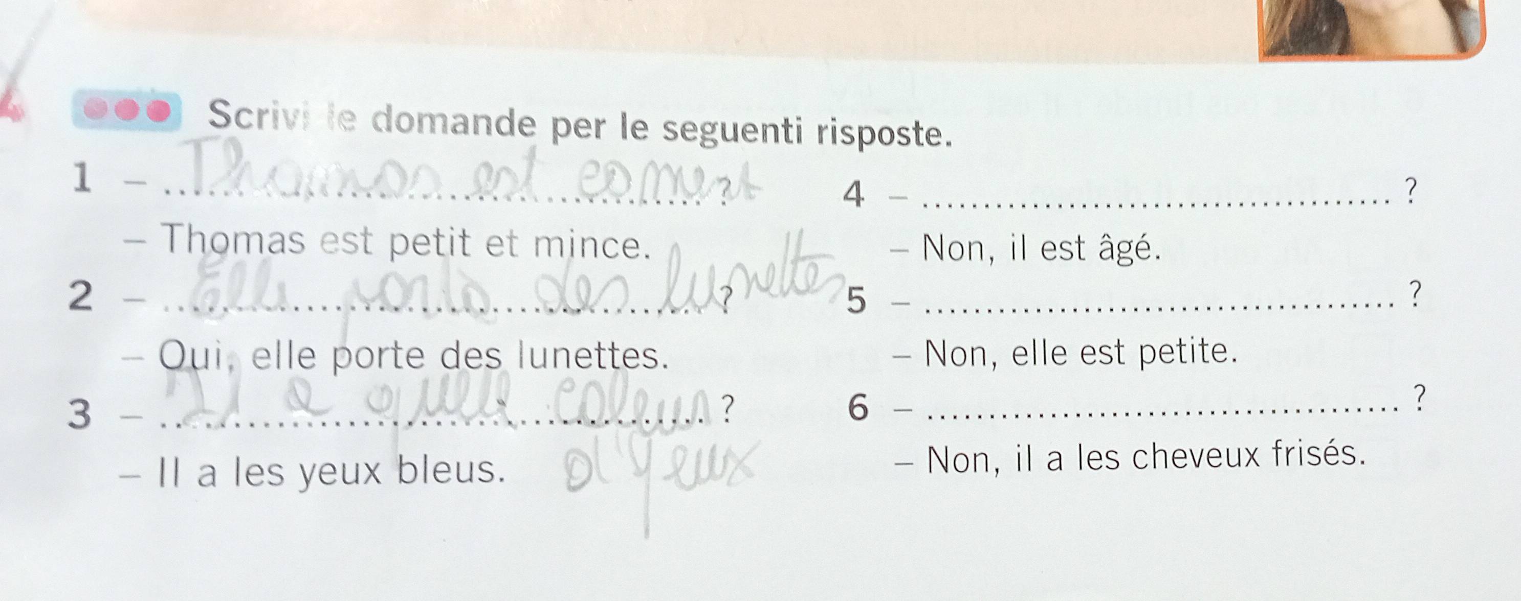 0●● Scrivi le domande per le seguenti risposte.
1 -_
4
_?
- Thomas est petit et mince. - Non, il est âgé.
2 - _5 -_
？
- Oui, elle porte des lunettes. - Non, elle est petite.
A 
6
3 - _
_?
- II a les yeux bleus. - Non, il a les cheveux frisés.