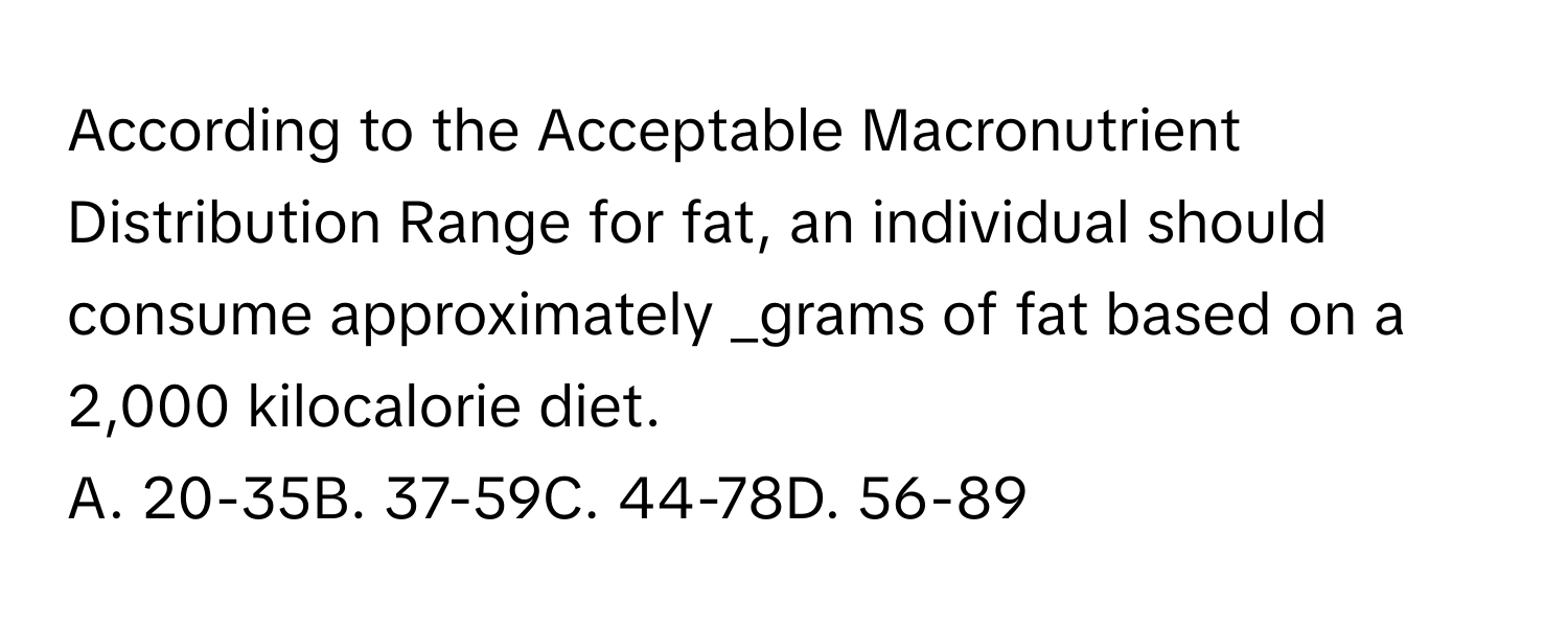 According to the Acceptable Macronutrient Distribution Range for fat, an individual should consume approximately  _grams of fat based on a 2,000 kilocalorie diet.
A. 20-35B. 37-59C. 44-78D. 56-89