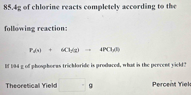 85. 4g of chlorine reacts completely according to the 
following reaction:
P_4(s)+6Cl_2(g)to 4PCl_3(l)
If 104 g of phosphorus trichloride is produced, what is the percent yield? 
Theoretical Yield □ g Percent Yiel