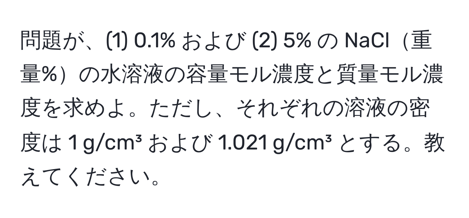 問題が、(1) 0.1% および (2) 5% の NaCl重量%の水溶液の容量モル濃度と質量モル濃度を求めよ。ただし、それぞれの溶液の密度は 1 g/cm³ および 1.021 g/cm³ とする。教えてください。