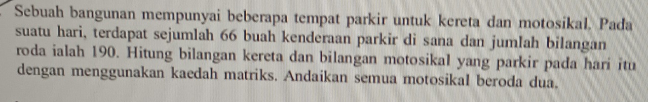 Sebuah bangunan mempunyai beberapa tempat parkir untuk kereta dan motosikal. Pada 
suatu hari, terdapat sejumlah 66 buah kenderaan parkir di sana dan jumlah bilangan 
roda ialah 190. Hitung bilangan kereta dan bilangan motosikal yang parkir pada hari itu 
dengan menggunakan kaedah matriks. Andaikan semua motosikal beroda dua.