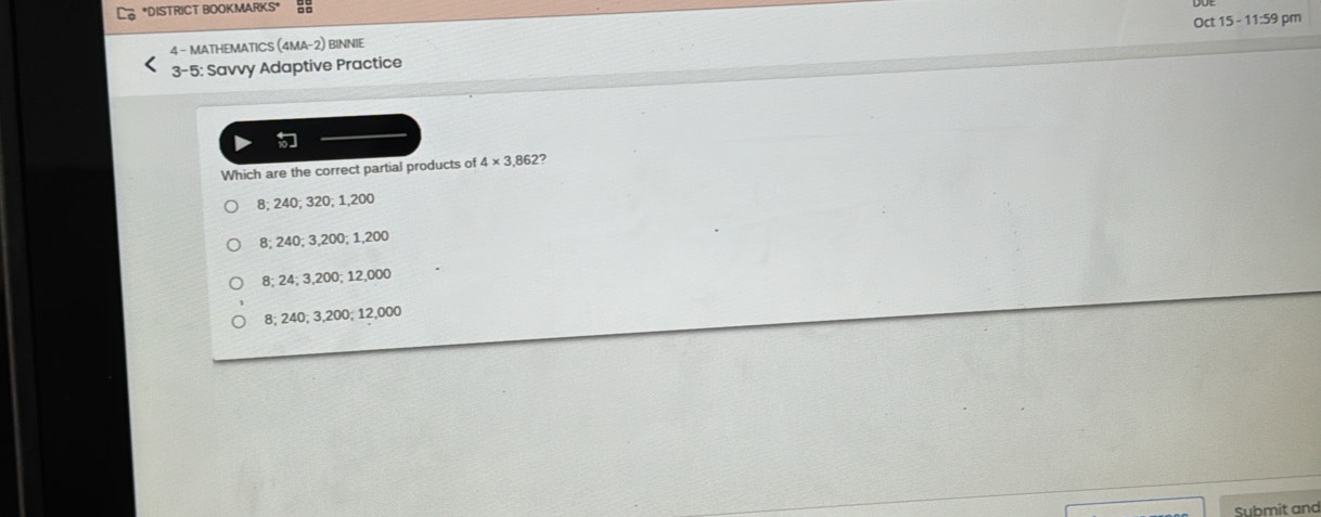 DISTRICT BOOKMARKS* a
4 - MATHEMATICS (4MA-2) BINNIE Oct 15 - 11:59 pm
3-5: Savvy Adaptive Practice
Which are the correct partial products of 4* 3.862
8; 240; 320; 1,200
8; 240; 3,200; 1,200
8; 24; 3,200; 12,000
8; 240; 3,200; 12,000
Submit and