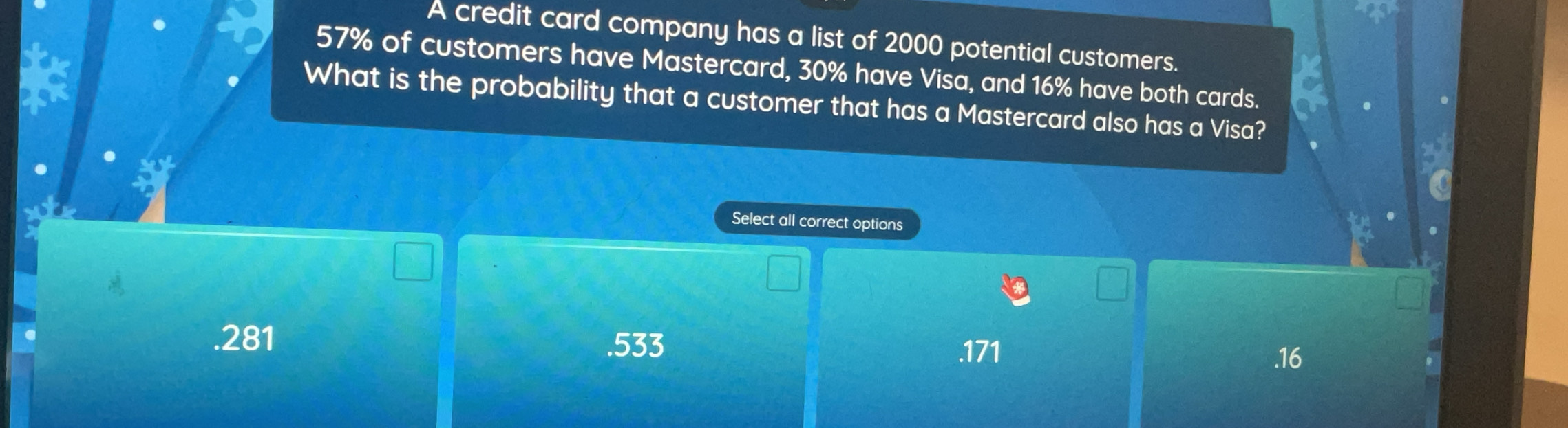 A credit card company has a list of 2000 potential customers.
57% of customers have Mastercard, 30% have Visa, and 16% have both cards.
What is the probability that a customer that has a Mastercard also has a Visa?
Select all correct options. 281 .533 . 171 .16