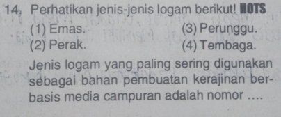 14， Perhatikan jenis-jenis logam berikut! HOTS
(1) Emas. (3) Perunggu.
(2) Perak. (4) Tembaga.
Jenis logam yang paling sering digunakan
sebagai bahan pembuatan kerajinan ber-
basis media campuran adalah nomor ....