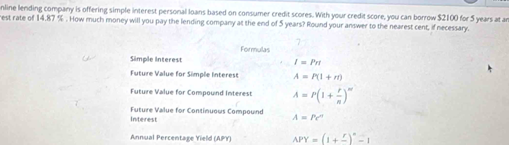 nline lending company is offering simple interest personal loans based on consumer credit scores. With your credit score, you can borrow $2100 for 5 years at ar 
est rate of 14,87 %. How much money will you pay the lending company at the end of 5 years? Round your answer to the nearest cent, if necessary. 
Formulas 
Simple Interest I=Prt
Future Value for Simple Interest A=P(1+rt)
Future Value for Compound Interest A=P(1+ r/n )^nt
Future Value for Continuous Compound 
Interest A=Pe^(π)
Annual Percentage Yield (APY)
APY=(1+frac r)^n-1