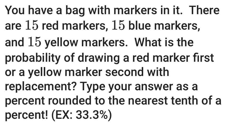 You have a bag with markers in it. There 
are 15 red markers, 15 blue markers, 
and 15 yellow markers. What is the 
probability of drawing a red marker first 
or a yellow marker second with 
replacement? Type your answer as a 
percent rounded to the nearest tenth of a 
percent! (EX: 33.3%)