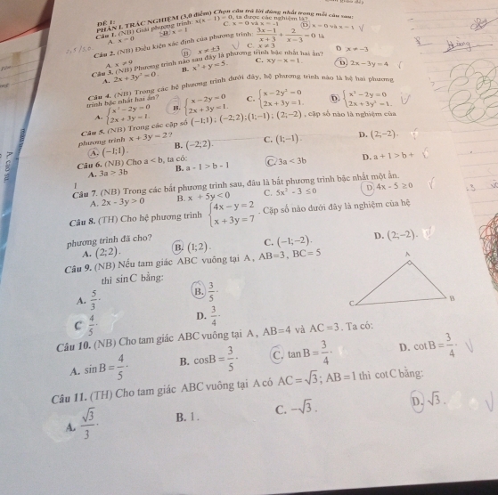 Câu trú lời đùng nhất tong mỗi câu van   ta được các nghiệm là?
phân 1 trác nghiệm (3,6 DÉL: x(x-1)=0 C. x=0 x=-1
Cáa I. (NHI) Giải phương trình
là
Cầu 2. (NB) Điệu kiên xác định của phương trình x=1  (3x-1)/x+3 + 2/x-3 =0 i x=0 và x-1 √
C.
A x=0 ai ân/ D x!= -3
B x!= ± 3 x!= 3
A x!= 9 x^2+y=5. C. xy-x=1. D 2x-3y=4
m Câu 3. 2x+3y^2=0. (NTD Phương trình nào sau đây là phương trìn
B.
A.
trinh bắc nhất hai an  Câu 4. (NB) Trong các hệ phương trình dưới đây, hệ phương trình nào tà hệ hai phương
C. beginarrayl x-2y^2=0 2x+3y=1.endarray. D. beginarrayl x^2-2y=0 2x+3y^2-1.endarray.
A.
Câu 5, (NB) Trong các cập số beginarrayl x^2-2y=0 2x+3y=1endarray. beginarrayl x-2y=0 2x+3y=1.endarray. (-1;1);(-2;2);(1;-1);(2;-2) , cập số nào là nghiệm của
phương trình x+3y=2 ? C. (1;-1). D. (2;-2).
A. (-1;1). B. (-2;2).
Câu 6. (NB) Cho a ta có: C 3a<3b</tex> D. a+1>b+
A. 3a>3b B. a-1>b-1
Câu 7. (NB) Trong các bắt phương trình sau, đầu là bắt phương trình bậc nhất một ấn.
A. 2x-3y>0 B. x+5y<0</tex> C. 5x^2-3≤ 0 D 4x-5≥ 0
Câu 8. (TH) Cho hệ phương trình beginarrayl 4x-y=2 x+3y=7endarray.. Cặp số nào dưới đây là nghiệm của hệ
phương trình đã cho?
A. (2;2). B. (1;2). C. (-1;-2). D. (2;-2).
Câu 9. (NB) Nếu tam giác ABC vuông tại A , AB=3,BC=5
thi sin C bằng:
A.  5/3 ·
B.  3/5 ·
C  4/5 ·
D.  3/4 -
Câu 10. (NB) Cho tam giác ABC vuông tại A , AB=4 và AC=3. Ta có:
A. sin B= 4/5 · B. cos B= 3/5 · C. tan B= 3/4 · D. cot B= 3/4 ·
Câu 11. (TH) Cho tam giác ABC vuông tại A có AC=sqrt(3);AB=1 thì cot C bǎng:
D.
A.  sqrt(3)/3 · B. 1 . C. -sqrt(3). sqrt(3).