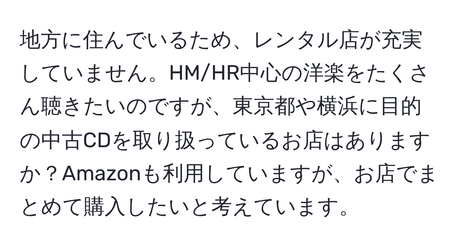 地方に住んでいるため、レンタル店が充実していません。HM/HR中心の洋楽をたくさん聴きたいのですが、東京都や横浜に目的の中古CDを取り扱っているお店はありますか？Amazonも利用していますが、お店でまとめて購入したいと考えています。