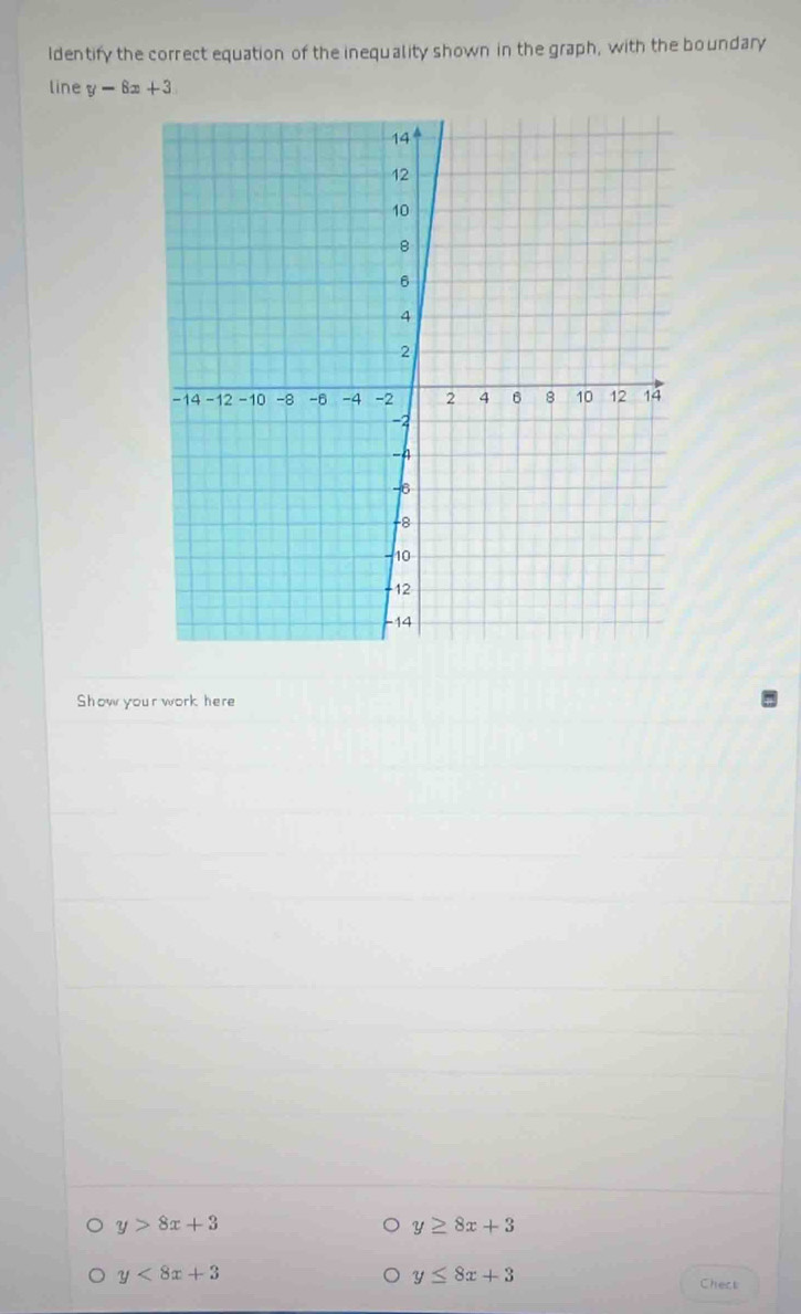 Identify the correct equation of the inequality shown in the graph, with the boundary 
line y-8x+3
Show your work here
y>8x+3
y≥ 8x+3
y<8x+3
y≤ 8x+3
Chect