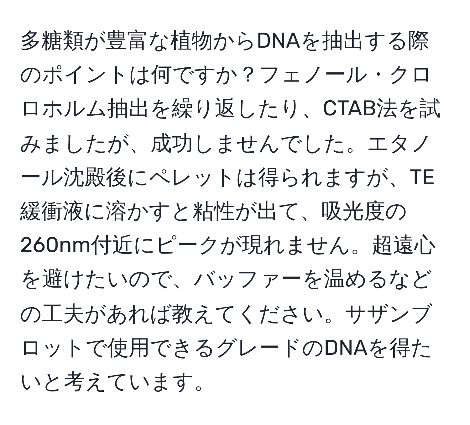 多糖類が豊富な植物からDNAを抽出する際のポイントは何ですか？フェノール・クロロホルム抽出を繰り返したり、CTAB法を試みましたが、成功しませんでした。エタノール沈殿後にペレットは得られますが、TE緩衝液に溶かすと粘性が出て、吸光度の260nm付近にピークが現れません。超遠心を避けたいので、バッファーを温めるなどの工夫があれば教えてください。サザンブロットで使用できるグレードのDNAを得たいと考えています。