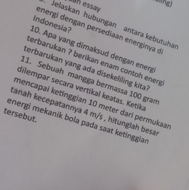 ldling) 
uan essay 
Jelaskan hubungan antara kebutuha 
energi dengan persediaan energinya d 
10. Apa yang dimaksud dengan energ Indonesia? 
terbarukan ? berikan enam contoh energ 
terbarukan yang ada disekeliling kita? 
11. Sebuah mangga bermassa 100 gran 
dilempar secara vertikal keatas. Ketika 
mencapai ketinggian 10 meter dari permukaaı 
tanah kecepatannya 4 m/s , hitunglah besa 
tersebut. 
energi mekanik bola pada saat ketinggiar