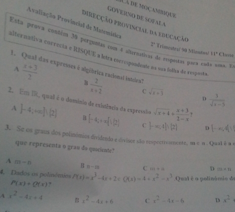 à de moçambique
GOVERNO DE SOFALA
Avaliação Provincial de Matemática
DireCÇão provincial da eduCação
Esta prova contém 30 perguntas com 4 alternatio
2° Trimestre/ 90 Minutos/ 11° Classe
calternativa correcta e RISQUE a letra correspondente na sua folha de resposta
de respostas para cada uma. Es
A  (x+3)/2 
1 Qual das expresses é algébrica racional inteira?
B  2/x+2  C sqrt(x+3) D  3/sqrt(x-5) 
2. Em IR, qual é o domínio de existência da expressão sqrt(x+4)+ (x+3)/2-x  ?
A  -4;+∈fty ] 2 B [-4;+∈fty [1(2) C ]-∈fty ;4]∪  2
D [-∈fty ,4[sqrt()
3. Se os graus dos polinómios dividendo e divisor são respectivamente, m e n. Qual é a e
que representa o grau do quociente?
A m-n
B n-m C m+n D m* n
4. Dados os polinómios P(x)=x^3-4x+2cQ(x)=4+x^2-x^3 P(x)+Q(x) ?
Qual é o polinómio de
A x^2-4x+4 B x^2-4x+6 C x^2-4x-6 D x^2