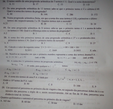 termo médio de uma progressão aritmética de 5 termos é 11. Qual é a soma destestermos?
A. 11 B. 17 C. 55 D. 110
17. De uma progressão aritmética de 13 termos sabe-se que o primeiro termo é 4 e oúltimo é 40.
Qual é a soma dos termos da progressão?
A. 44 B. 144. C. 286 D. 572
18. Numa progressão aritmética finita, em que a soma dos seus termos é 110, o primeiroe o último
A.21 termos são respectivamente 2 e 20. Quantos termos tem a sucessão?
B. 20 C. 11 D. 10
19. De uma progressão aritmética de 8 termos sabe-se que o primeiro termo é 1 e asoma de todos
os termos é 148. Qual é a diferença entre os termos da progressão?
A.2 B. 3 C. 4 D. 5
20. A soma dos três primeiros termos de uma progressão aritmética é 27 e o produtodos dois
primeiros termos é 36. Qual é o primeiro termo da sucessão?
A. 4 B. 5 C. 9 D. 27
21. Calcule o valor da seguinte soma: 2+3+4+ _ +99+100+101
A. 5050 B.505 1 C. 5049 D.5055 E. nda
22. Resolva as equações em que o primeiro membro representa a soma dos termos deuma P.A:
a) 2□ 5□ 8□ ...x□ 77 (sol. x=20) b) 1□ 7□ ...x□ 280 (sol. x=55)
23. A soma dos 11 primeiros termos da progressão aritmética (a1 a_2,...,a_n,...) ) é 176.
54a_11□ a_1 □ 30 então, para qualquer n □ □^(□) temos:
A.. a_n □ 3π □ 2 B a_n□ 2n□ 3 C. a_n□ n□ 3
D. a_n□ 2n□ 3 E. a_n□ 3n□ 2
24. A soma dos termos de uma P.A. é dada por S.□ n^2 □n, n=1,2,3,...
Então o 10° termo da P.A. vale:
B. 90
A. 18 C. 8 D. 100 E. 9
25. Um automóvel percorreu no primeiro dia de viager x km, no segundo dia percorreuo dobro de x e no
terceiro dia percorreu o triplo de x, assim sucessivamente. Até ao fim de 10 dias, percorreu uma
distância total de 1650km
Quantos quilómetros o automóvel percorreu no primeiro dia de viagem?
A. 165 km B. 60 km C. 30 km D. 15 km