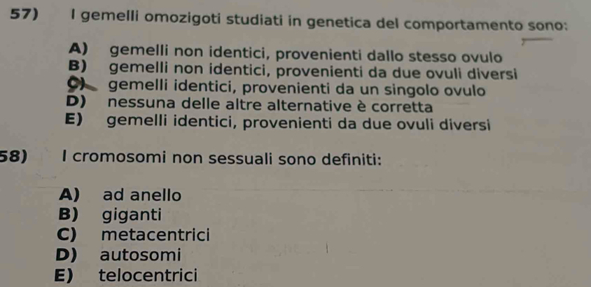 gemelli omozigoti studiati in genetica del comportamento sono:
A) gemelli non identici, provenienti dallo stesso ovulo
B) gemelli non identici, provenienti da due ovuli diversi
C) gemelli identici, provenienti da un singolo ovulo
D) nessuna delle altre alternative è corretta
E) gemelli identici, provenienti da due ovuli diversi
58) I cromosomi non sessuali sono definiti:
A) ad anello
B) giganti
C) metacentrici
D) autosomi
E) telocentrici