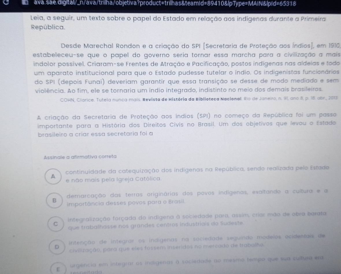 ava.sae.digital/_n/ava/trilha/objetiva?product=trilhas&teamId=89410&lpType=MAIN&lp d=65318
Leia, a seguir, um texto sobre o papel do Estado em relação aos indígenas durante a Primeira
República.
Desde Marechal Rondon e a criação do SPI [Secretaria de Proteção aos Índios], em 1910,
estabeleceu-se que o papel do governo seria tornar essa marcha para a civilização a mais
indolor possível. Criaram-se Frentes de Atração e Pacificação, postos indígenas nas aldeias e todo
um aparato institucional para que o Estado pudesse tutelar o índio. Os indigenistas funcionários
do SPI (depois Funai) deveriam garantir que essa transição se desse de modo mediado e sem
violência. Ao fim, ele se tornaria um índio integrado, indistinto no meio dos demais brasileiros.
COHN, Clarice. Tutela nunca mais. Revista de História da Biblioteca Nacional. Rio de Janeiro, n. 91, ano 8, p. 18. abr., 2013
A criação da Secretaria de Proteção aos índios (SPI) no começo da República foi um passo
importante para a História dos Direitos Civis no Brasil. Um dos objetivos que levou o Estado
brasileiro a criar essa secretaria foi a
Assinale a afirmativa correta
continuidade da catequização dos indigenas na República, sendo realizada pelo Estado
A
e não mais pela Igreja Católica.
demarcação das terras originárias dos povos indígenas, exaltando a cultura e a
B importáncia desses povos para o Brasil.
C integralização forçada do indigena à sociedade para, assim, criar mão de obra barata
que trabalhasse nos grandes centros industriais do Sudeste.
intenção de integrar os indígenas na sociedade seguindo modelos ocidentais de
D
civilização, para que eles fossem inseridos no mercado de trabalho.
E urgência em integrar os indigenas a sociedade ao mesmo tempo que sua cultura era