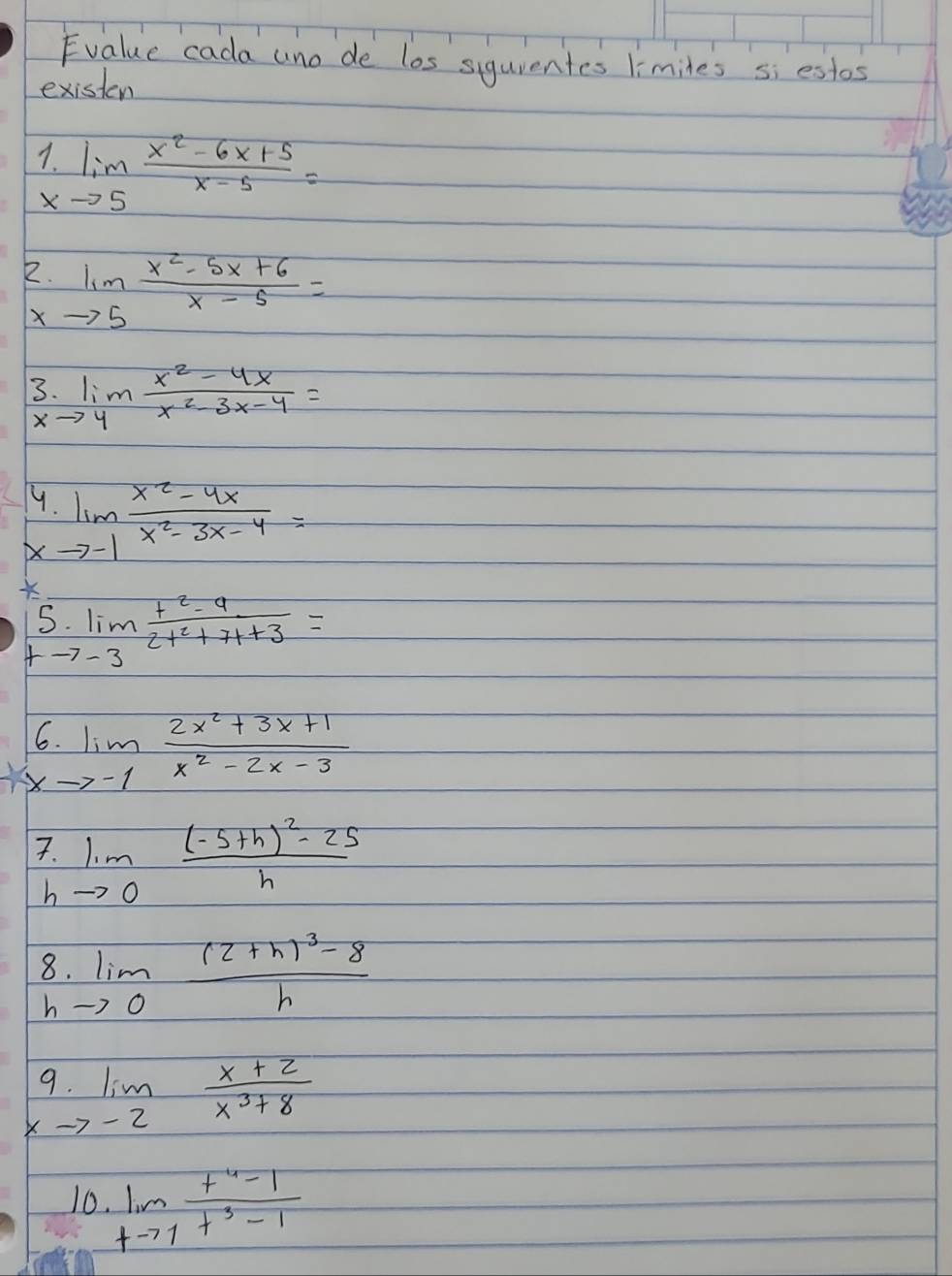 Evalue cada uno de los sigurentes limiles si estos 
existen
1.limlimits _xto 5 (x^2-6x+5)/x-5 =
2.limlimits _xto 5 (x^2-5x+6)/x-5 =
3 limlimits _to 4 (x^2-4x)/x^2-3x-4 =
9 
X limlimits _to -1 (x^2-4x)/x^2-3x-4 =

5. limlimits _tto -3 (t^2-9)/2t^2+7t+3 =
6. limlimits _xto -1 (2x^2+3x+1)/x^2-2x-3 
7. limlimits _to 0frac (-5+h)^2-25h
b 
8 limlimits _to 0frac (2+h)^3-8h
h
9. 
X lim _zto 2 (x+2)/x^3+8 
10 limlimits _tto 1 (t^4-1)/t^3-1 