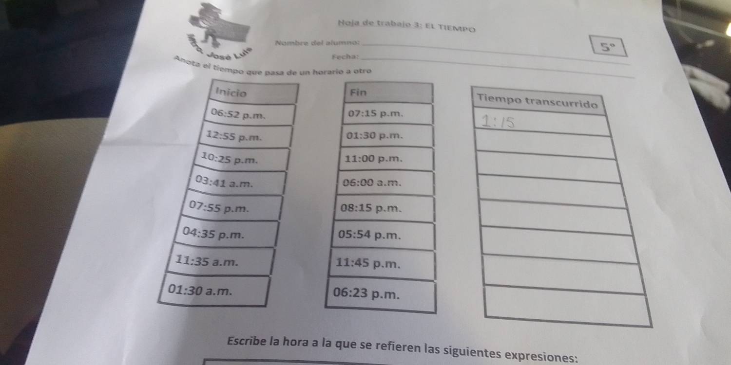 Hoja de trabajo 3: El TIEΜPO
Nombre del alumno:_
5°
José Fecha:_
Anota el tíempo que pasa  un horario a otro
 
 
Escribe la hora a la que se refieren las siguientes expresiones: