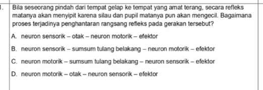 Bila seseorang pindah dari tempat gelap ke tempat yang amat terang, secara refleks
matanya akan menyipit karena silau dan pupil matanya pun akan mengecil. Bagaimana
proses terjadinya penghantaran rangsang refleks pada gerakan tersebut?
A. neuron sensorik - otak - neuron motorik - efektor
B. neuron sensorik - sumsum tulang belakang - neuron motorik - efektor
C. neuron motorik - sumsum tulang belakang - neuron sensorik - efektor
D. neuron motorik - otak - neuron sensorik - efektor