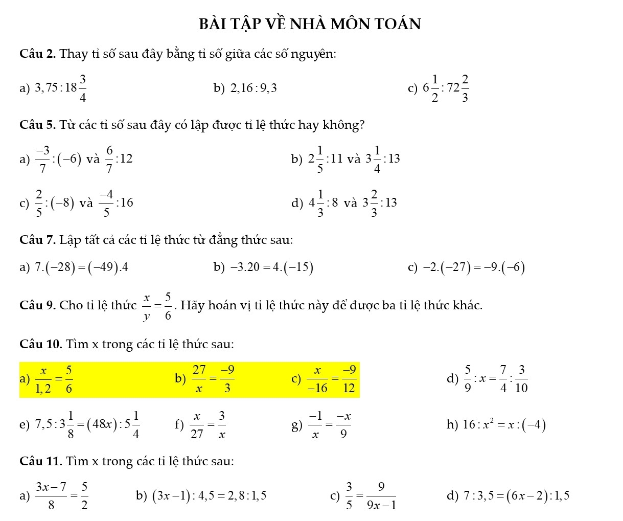 bài tập Về nhà môn toán
Câu 2. Thay tỉ số sau đây bằng tỉ số giữa các số nguyên:
a) 3,75:18 3/4  6 1/2 :72 2/3 
b) 2,16:9,3 c)
Câu 5. Từ các tỉ số sau đây có lập được tỉ lệ thức hay không?
a)  (-3)/7 :(-6) và  6/7 :12 2 1/5 :11 và 3 1/4 :13
b)
c)  2/5 :(-8) và  (-4)/5 :16 4 1/3 :8 và 3 2/3 :13
d)
Câu 7. Lập tất cả các tỉ lệ thức từ đẳng thức sau:
a) 7.(-28)=(-49).4 b) -3.20=4.(-15) c) -2.(-27)=-9.(-6)
Câu 9. Cho tỉ lệ thức  x/y = 5/6 . Hãy hoán vị tỉ lệ thức này để được ba tỉ lệ thức khác.
Câu 10. Tìm x trong các tỉ lệ thức sau:
a)  x/1,2 = 5/6   27/x = (-9)/3  c)  x/-16 = (-9)/12  d)  5/9 :x= 7/4 : 3/10 
b)
e) 7,5:3 1/8 =(48x):5 1/4  f)  x/27 = 3/x  g)  (-1)/x = (-x)/9  h) 16:x^2=x:(-4)
Câu 11. Tìm x trong các tỉ lệ thức sau:
a)  (3x-7)/8 = 5/2  b) (3x-1):4,5=2,8:1,5 c)  3/5 = 9/9x-1  d) 7:3,5=(6x-2):1,5