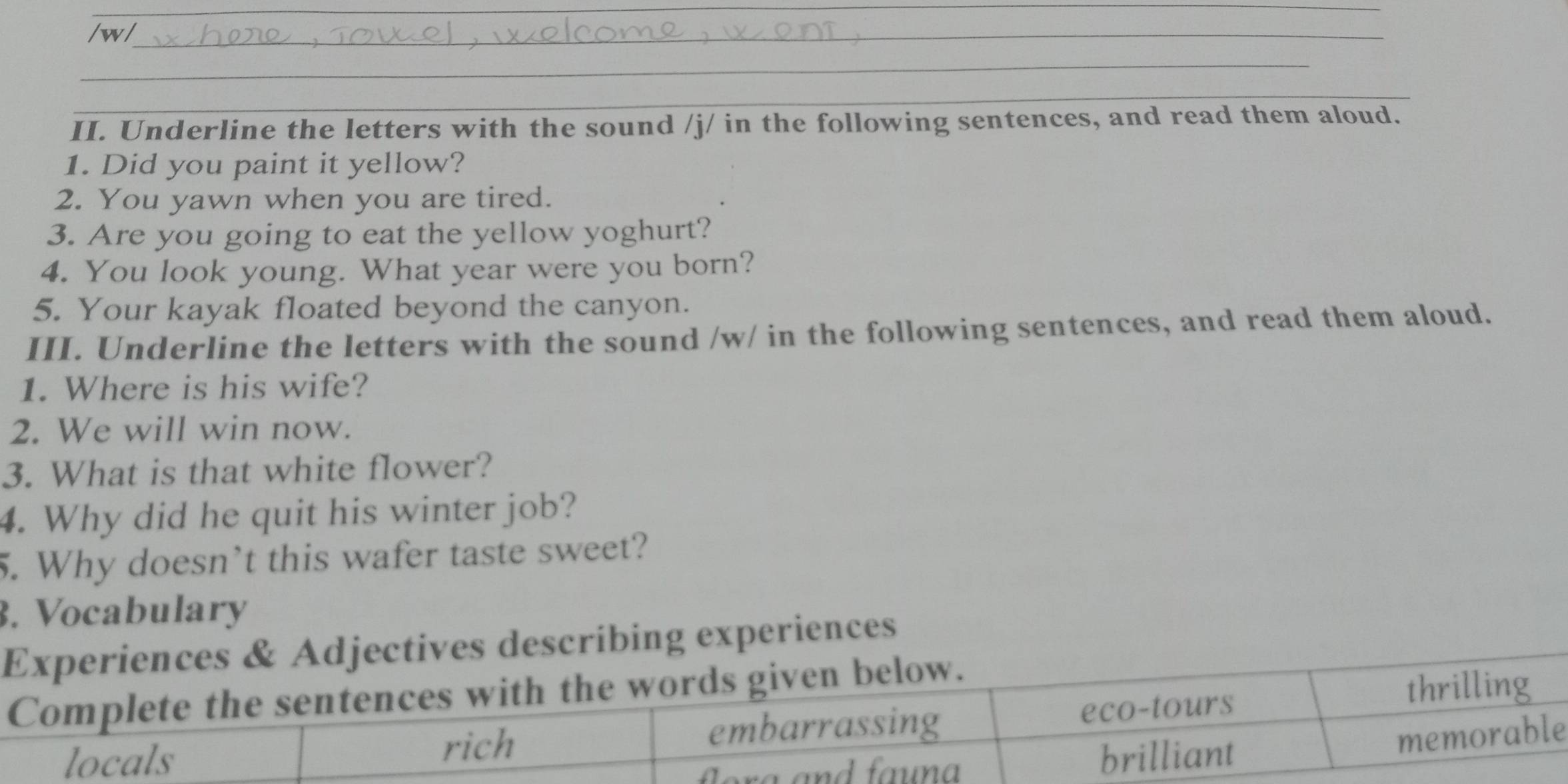 Underline the letters with the sound /j/ in the following sentences, and read them aloud. 
1. Did you paint it yellow? 
2. You yawn when you are tired. 
3. Are you going to eat the yellow yoghurt? 
4. You look young. What year were you born? 
5. Your kayak floated beyond the canyon. 
III. Underline the letters with the sound /w/ in the following sentences, and read them aloud. 
1. Where is his wife? 
2. We will win now. 
3. What is that white flower? 
4. Why did he quit his winter job? 
5. Why doesn’t this wafer taste sweet? 
. Vocabulary 
jectives describing experiences 
e