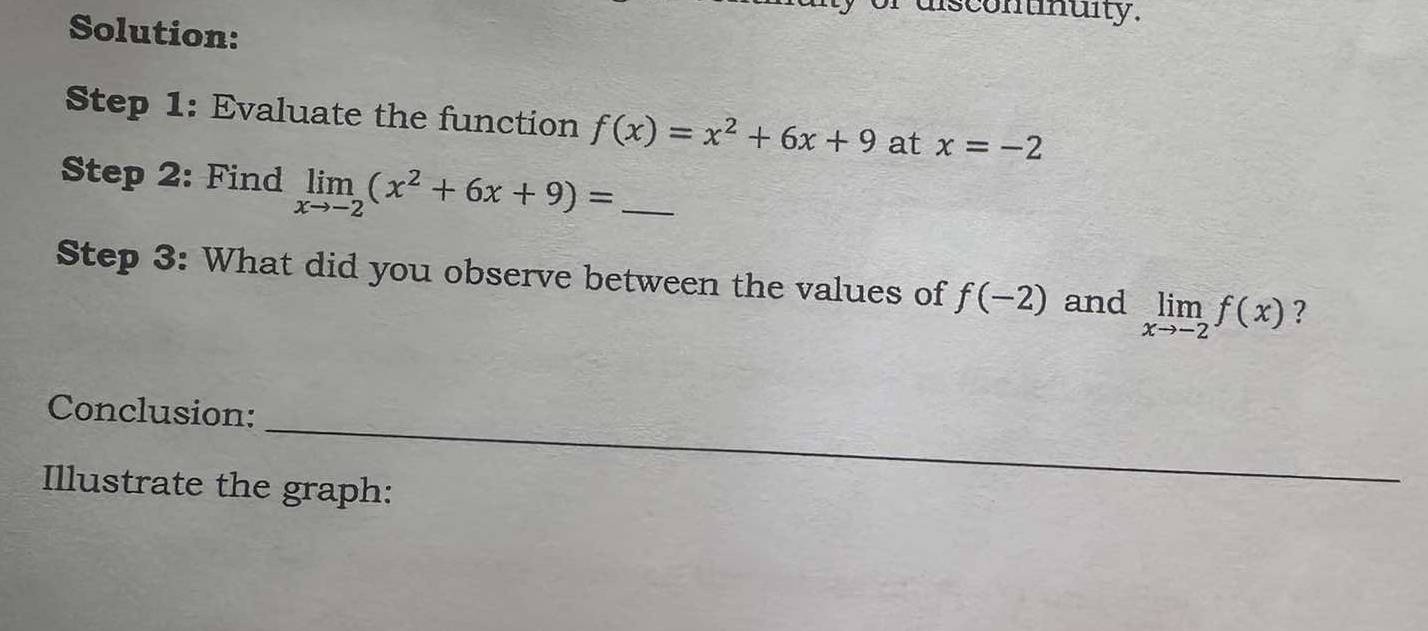 discontnuity. 
Solution: 
Step 1: Evaluate the function f(x)=x^2+6x+9 at x=-2
Step 2: Find limlimits _xto -2(x^2+6x+9)= _ 
Step 3: What did you observe between the values of f(-2) and limlimits _xto -2f(x) ? 
_ 
Conclusion: 
Illustrate the graph: