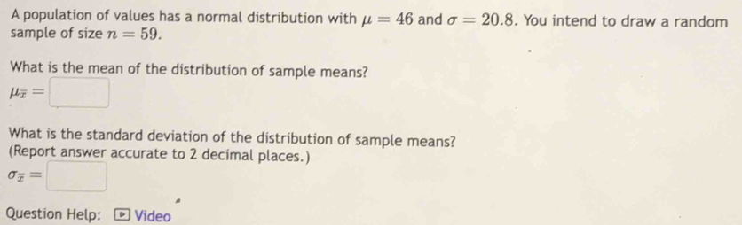 A population of values has a normal distribution with mu =46 and sigma =20.8. You intend to draw a random 
sample of size n=59. 
What is the mean of the distribution of sample means?
mu _overline x=□
What is the standard deviation of the distribution of sample means? 
(Report answer accurate to 2 decimal places.)
sigma _overline x=□
Question Help: - Video