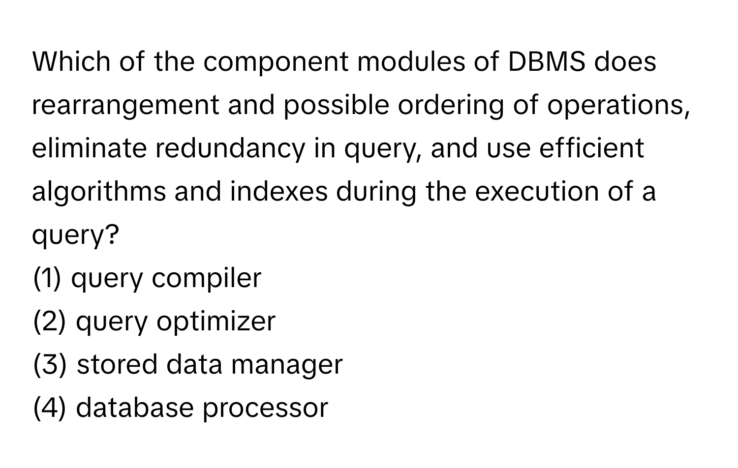 Which of the component modules of DBMS does rearrangement and possible ordering of operations, eliminate redundancy in query, and use efficient algorithms and indexes during the execution of a query? 
 
(1) query compiler 
(2) query optimizer 
(3) stored data manager 
(4) database processor