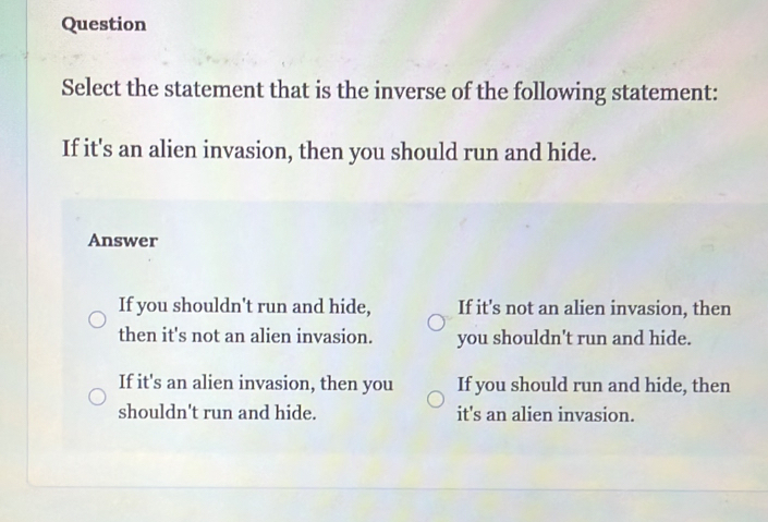 Question
Select the statement that is the inverse of the following statement:
If it's an alien invasion, then you should run and hide.
Answer
If you shouldn't run and hide, If it's not an alien invasion, then
then it's not an alien invasion. you shouldn't run and hide.
If it's an alien invasion, then you If you should run and hide, then
shouldn't run and hide. it's an alien invasion.