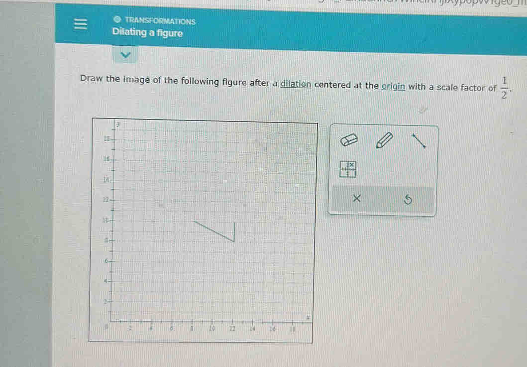 TRANSFORMATIONS 
Dilating a figure 
Draw the image of the following figure after a dilation centered at the origin with a scale factor of  1/2 . 
×