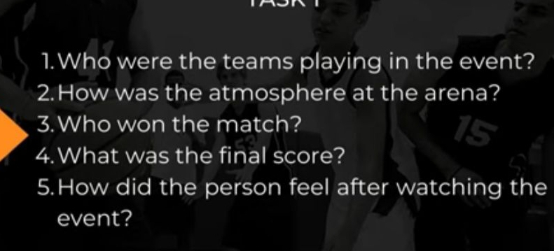 Who were the teams playing in the event? 
2.How was the atmosphere at the arena? 
3.Who won the match? 
4.What was the final score? 
5.How did the person feel after watching the 
event?