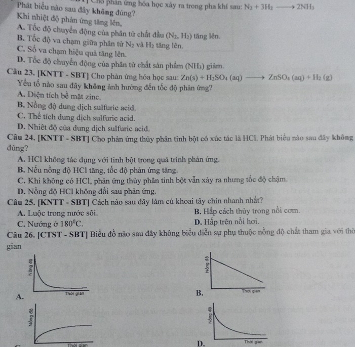 Chổ phản ứng hóa học xảy ra trong pha khí sau: N_2+3H_2to 2NH_3
Phát biểu nào sau đầy không đúng?
Khi nhiệt độ phản ứng tăng lên,
A. Tốc độ chuyển động của phân tử chất đầu (N_2,H_2) tăng lên.
B. Tốc độ va chạm giữa phân tử N_2 và H_2 tăng lên.
C. Số va chạm hiệu quả tăng lên.
D. Tốc độ chuyển động của phân tử chất sản phẩm (NH₃) giảm.
Câu 23. [KNTT - SBT] Cho phản ứng hóa học sau: Zn(s)+H_2SO_4(aq)to ZnSO_4(aq)+H_2(g)
Yếu tố nào sau đây không ảnh hưởng đến tốc độ phản ứng?
A. Diện tích bề mặt zinc.
B. Nồng độ dung dịch sulfuric acid.
C. Thể tích dung dịch sulfuric acid.
D. Nhiêt độ của dung dịch sulfuric acid.
Câu 24. [KNTT - SBT] Cho phản ứng thủy phân tinh bột có xúc tác là HCl. Phát biểu nào sau đây không
đúng?
A. HCl không tác dụng với tinh bột trong quá trình phản ứng.
B. Nếu nồng độ HCl tăng, tốc độ phản ứng tăng.
C. Khi không có HCl, phản ứng thủy phân tinh bột vẫn xảy ra nhưng tốc độ chậm.
D. Nồng độ HCl không đổi sau phản ứng.
Câu 25. [KNTT - SBT] Cách nào sau đây làm củ khoai tây chín nhanh nhất?
A. Luộc trong nước sôi. B. Hấp cách thủy trong nồi cơm.
C. Nướng ở 180^0C. D. Hấp trên nồi hơi.
Câu 26. [CTST - SBT] Biểu đồ nào sau đây không biểu diễn sự phụ thuộc nồng độ chất tham gia với thời
gian
B.
A.  
Thời gian D.