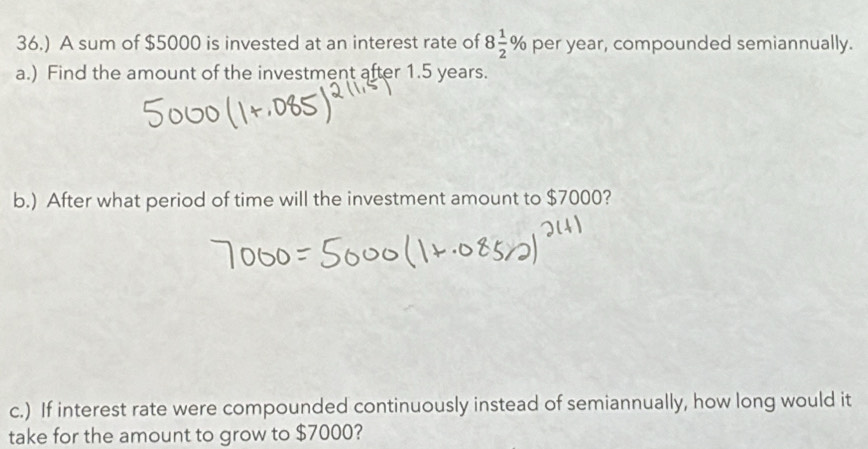 36.) A sum of $5000 is invested at an interest rate of 8 1/2 % per year, compounded semiannually. 
a.) Find the amount of the investment after 1.5 years. 
b.) After what period of time will the investment amount to $7000? 
c.) If interest rate were compounded continuously instead of semiannually, how long would it 
take for the amount to grow to $7000?