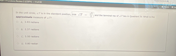 iath 3 Functions Review 2 (COPY) / 9 of 33 Kayla Camaci a O M
In the unit circle, ∠ T is in the standard position, cos ∠ T= sqrt(2)/2  and the terminal ray of ∠ T lies in Quadrant IV. What is the
approximate measure of ∠ T?
A. 3.93 radians
B. 2.37 radians
C. 5.50 radians
D. 0.80 radian