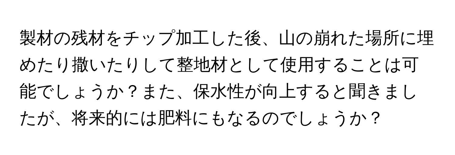 製材の残材をチップ加工した後、山の崩れた場所に埋めたり撒いたりして整地材として使用することは可能でしょうか？また、保水性が向上すると聞きましたが、将来的には肥料にもなるのでしょうか？