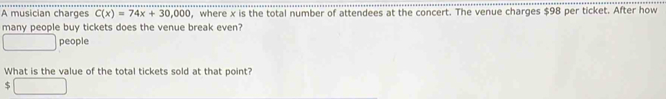 A musician charges C(x)=74x+30,000 , where x is the total number of attendees at the concert. The venue charges $98 per ticket. After how 
many people buy tickets does the venue break even? 
people 
What is the value of the total tickets sold at that point?
$