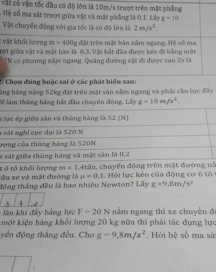 vật có vận tốc đầu có độ lớn là 10m/s trượt trên mặt phẳng 
s Hệ số ma sát trượt giữa vật và mặt phẳng là 0, 1. Lấy g=10
Vật chuyển động với gia tốc là có độ lớn là 2m/s^2. 
: vật khối lượng m=400g đặt trên mặt bàn nằm ngang. Hệ số ma 
vợt giữa vật và mặt bàn là 0, 3. Vật bắt đầu được kéo đi bằng một 
* 2N có phương nằm ngang. Quãng đường vật đi được sau 2s là 
2: Chọn đúng hoặc sai ở các phát biểu sau: 
ùng hàng nặng 52kg đặt trên mặt sàn nằm ngang và phải cần lực đẩy 
lể làm thùng hàng bắt đầu chuyển động. Lấy g=10m/s^2. 
n lực ép giữa sàn và thùng hàng là 52 (N) 
a sát nghỉ cực đại là 520 N 
rợng của thùng hàng là 520N
la sát giữa thùng hàng và mặt sàn là 0, 2
t ô tô khối lượng m=1 , 4tấn, chuyển động trên mặt đường nằ 
lữa xe và mặt đường là mu =0, 1. Hỏi lực kéo của động cơ ô tô t 
động thẳng đều là bao nhiêu Newton? Lấy g=9,8m/s^2
lăn khi đầy bằng lực F=20N nằm ngang thì xe chuyền đá 
một kiện hàng khối lượng 20 kg nữa thì phải tác dụng lực 
yền động thắng đều. Cho g=9, 8m/s^2. Hỏi hệ số ma sá