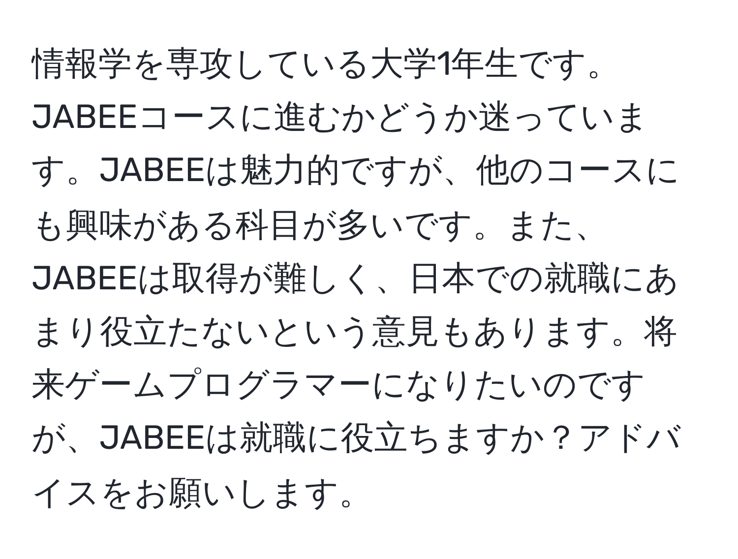 情報学を専攻している大学1年生です。JABEEコースに進むかどうか迷っています。JABEEは魅力的ですが、他のコースにも興味がある科目が多いです。また、JABEEは取得が難しく、日本での就職にあまり役立たないという意見もあります。将来ゲームプログラマーになりたいのですが、JABEEは就職に役立ちますか？アドバイスをお願いします。