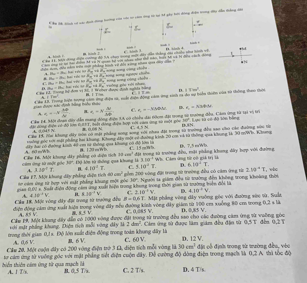 Cầu 10. Hình vệ xác định đùng hướng của véc tơ cảm ứng từ tại M gây bởi đòng điện trong dây dẫn thẳng dài
B
là
  
⑪M
odot M
1
1
hinh t hinh 2 hinh 3 hình 4
A. hình 1. B. hinh 2. C. hình 3. D. hình 4.
Câu 11. Một dòng điện cường độ 5A chạy trong một dây dẫn thắng dài chiều như hình vẽ. M
Cảm ứng từ tại hai điểm M và N quan hệ với nhau như thể nào, biết M và N đều cách dòng 1
điện 4cm, đều nằm trên mặt phẳng hình vẽ đổi xứng nhau qua dây dẫn ?
N
A. B_M=B_N :  hai véc tơ vector B_M và vector B_N song song cùng chiều .
B. B_M=B_N hai véc tơ vector B_M và vector B_N song song ngược chiều.
C. B_M> Bị; hai véc tơ vector B_M và vector B_N song song cùng chiều .
D. B = Bộ; hai véc tơ vector B_M và vector B_N vuông góc với nhau.
Câu 12. Trong hệ đơn vị SI, 1 Weber được định nghĩa bằng
A. 1Tm^2. B. 1 T/m. C. T.m D. 1T/m^2.
Câu 1 ng hiện tượng cảm ứng điện từ, suất điện động cảm ứng sinh ra do sự biến thiên của từ thông theo thời
gian được xác định bằng biểu thức
A. e_c=-N Delta Phi /△ t . B. e_c=N △ t/△ Phi  . C. e_c=-N△ Phi △ t. D. e_c=N△ Phi △ t.
Câu 14. Một đoạn dây dẫn mang dòng điện 5A có chiều dài 60cm đặt trong từ trường đều. Cảm ứng từ tại vị trí
đặt dòng điện có độ lớn 0,03T, biết dòng điện hợp với cảm ứng từ một góc 30°. Lực từ có độ lớn bằng
A. 0,045 N. B. 0,08 N. C. 4,5 N. D.8N.
Câu 15. Hai khung dây tròn có mặt phẳng song song với nhau đặt trong từ trường đều sao cho các đường sức từ
vuông góc với mặt phẳng hai khung. Khung dây một có đường kính 20 cm và từ thông qua khung là 30 mWb. Khung
dây hai có đường kính 40 cm từ thông qua khung có độ lớn là
A. 60 mWb. B. 120 mWb. C. 15 mWb. D. 7,5 mWb.
Câu 16. Một khung dây phẳng có diện tích 10cm^2 đặt trong từ trường đều, mặt phẳng khung dây hợp với đường
cảm ứng từ một góc 30° 1 Độ lớn từ thông qua khung là 3.10^(-5)Wb.  Cảm ứng từ có giá trị là
A. 3.10^(-2)T. B. 4.10^(-2) T. C. 5.10^(-2)T. D. 6.10^(-2)T.
Câu 17. Một khung dây phẳng diện tích 40cm^2 gồm 200 vòng đặt trong từ trường đều có cảm ứng từ 2.10^(-4)T , véc
tơ cảm ứng từ hợp với mặt phẳng khung một góc 30° 1. Người ta giảm đều từ trường đến không trong khoảng thời
gian 0,01 s. Suất điện động cảm ứng xuất hiện trong khung trong thời gian từ trường biến đổi là
A. 4.10^(-3)V. B. 8.10^(-3)V. C. 2.10^(-3)V. D. 4.10^(-2)V.
Câu 18. Một vòng dây đặt trong từ trường đều B=0,6T 7. Mặt phẳng vòng dây vuông góc với đường sức từ. Suất
điện động cảm ứng xuất hiện trong vòng dây nếu đường kính vòng dây giảm từ 100 cm xuống 80 cm trong 0,2 s là
A. 85 V. B. 8,5 V. C. 0,085 V. D. 0,85 V.
Câu 19. Một khung dây dẫn có 1000 vòng được đặt trong từ trường đều sao cho các đường cảm ứng từ vuông góc
với mặt phẳng khung. Diện tích mỗi vòng dây là 2dm^2 *. Cảm ứng từ được làm giảm đều đặn từ 0,5 T đến 0,2 T
trong thời gian 0,1 s. Độ lớn suất điện động trong toàn khung dây là
A. 0,6 V. B. 6 V. C. 60 V. D. 12 V.
Câu 20. Một cuộn dây có 200 vòng điện trở 3 Ω, diện tích mỗi vòng là 30cm^2 đặt cố định trong từ trường đều, véc
tơ cảm ứng từ vuông góc với mặt phẳng tiết diện cuộn dây. Để cường độ dòng điện trong mạch là 0,2 A thì tốc độ
biến thiên cảm ứng từ qua mạch là
A. 1 T/s. B. 0,5 T/s. C. 2 T/s. D. 4 T/s.