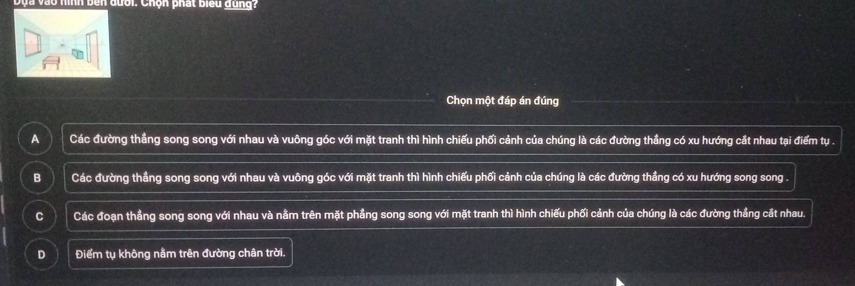 Dựa vào hình bên đưới. Chọn phát biểu dung?
Chọn một đáp án đúng
A Các đường thẳng song song với nhau và vuông góc với mặt tranh thì hình chiếu phối cảnh của chúng là các đường thẳng có xu hướng cắt nhau tại điểm tụ .
B Các đường thẳng song song với nhau và vuông góc với mặt tranh thì hình chiếu phối cảnh của chúng là các đường thẳng có xu hướng song song .
C Các đoạn thẳng song song với nhau và nằm trên mặt phẳng song song với mặt tranh thì hình chiếu phối cảnh của chúng là các đường thẳng cắt nhau.
D Điểm tụ không nằm trên đường chân trời.