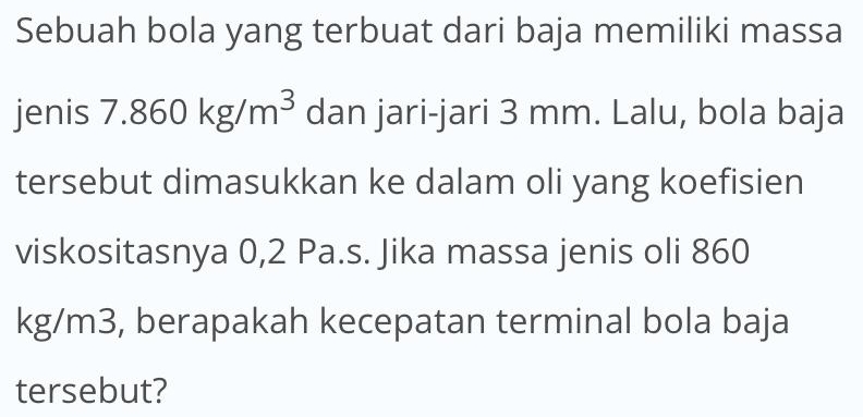 Sebuah bola yang terbuat dari baja memiliki massa 
jenis 7.860kg/m^3 dan jari-jari 3 mm. Lalu, bola baja 
tersebut dimasukkan ke dalam oli yang koefisien 
viskositasnya 0,2 Pa.s. Jika massa jenis oli 860
kg/m3, berapakah kecepatan terminal bola baja 
tersebut?