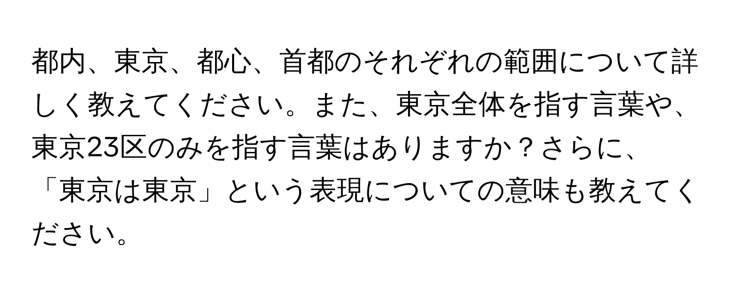 都内、東京、都心、首都のそれぞれの範囲について詳しく教えてください。また、東京全体を指す言葉や、東京23区のみを指す言葉はありますか？さらに、「東京は東京」という表現についての意味も教えてください。