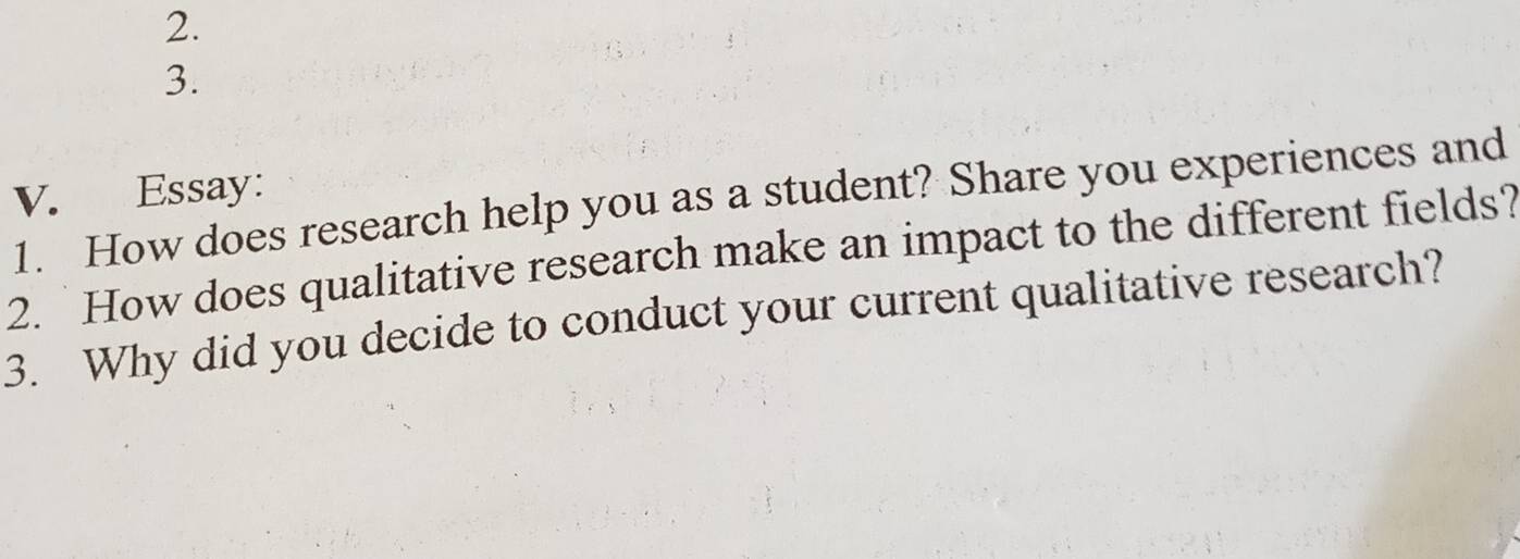 Essay: 
1. How does research help you as a student? Share you experiences and 
2. How does qualitative research make an impact to the different fields? 
3. Why did you decide to conduct your current qualitative research?