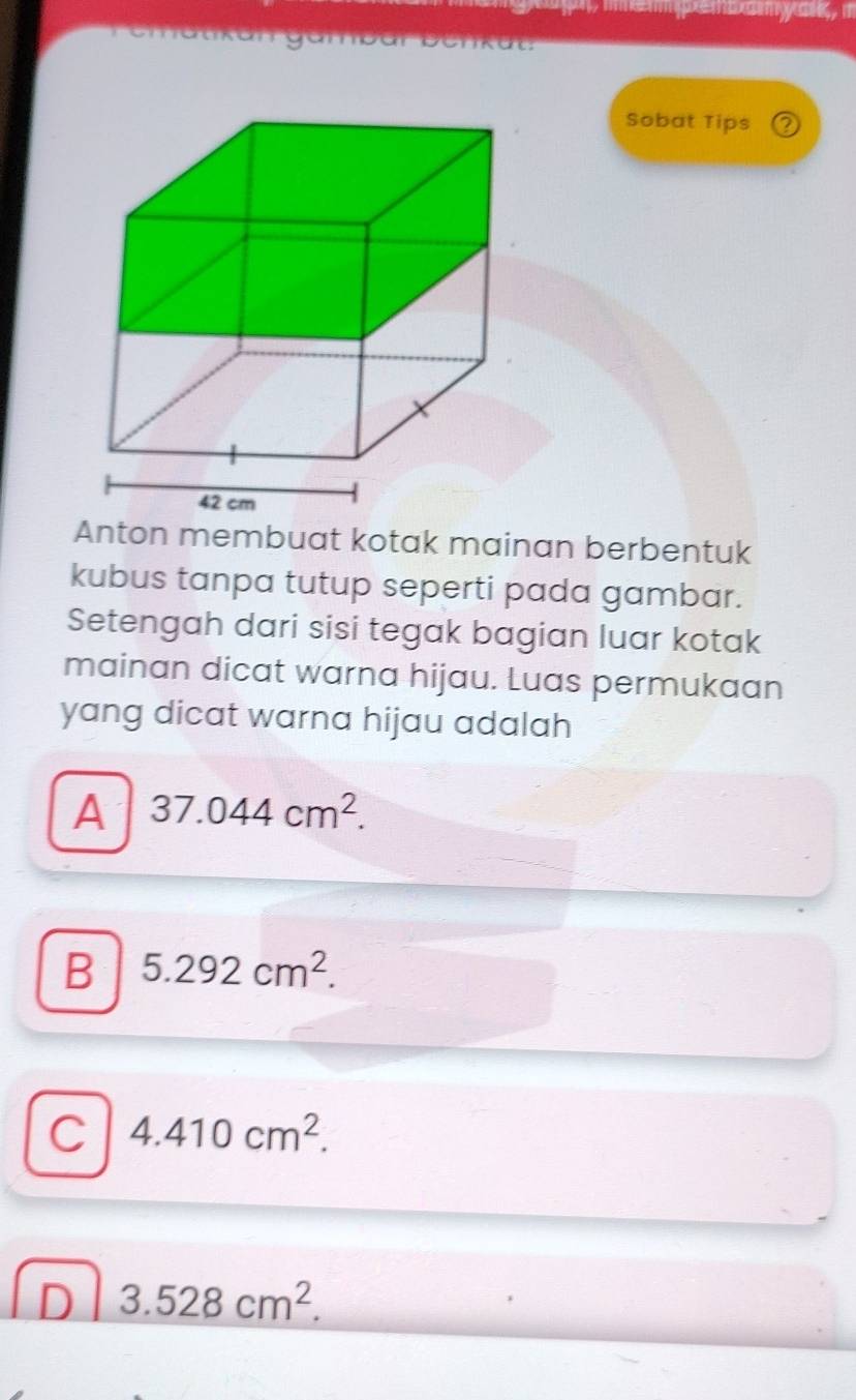 gambar benkät:
Sobat Tips 2
Anton membuat kotak mainan berbentuk
kubus tanpa tutup seperti pada gambar.
Setengah dari sisi tegak bagian luar kotak
mainan dicat warna hijau. Luas permukaan
yang dicat warna hijau adalah
A 37.044cm^2.
B 5.292cm^2.
C 4.410cm^2.
D 3.528cm^2.