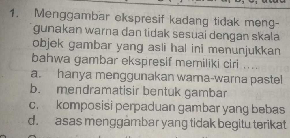 Menggambar ekspresif kadang tidak meng-
gunakan warna dan tidak sesuai dengan skala
objek gambar yang asli hal ini menunjukkan
bahwa gambar ekspresif memiliki ciri ....
a. hanya menggunakan warna-warna pastel
b. mendramatisir bentuk gambar
c. komposisi perpaduan gambar yang bebas
d. asas menggambar yang tidak begitu terikat