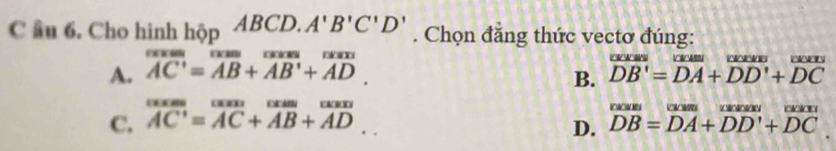 âu 6. Cho hinh hopABCD.A'B'C'D' u_1 . Chọn đẳng thức vectơ đúng:
A. overline AC'=overline AB+overline AB'+overline AD.

B. overline DB'=overline DA+overline DD'+overline DC
C. overline AC=overline AC+overline AB+overline AD.. beginarrayr wass DBendarray =beginarrayr w
D.