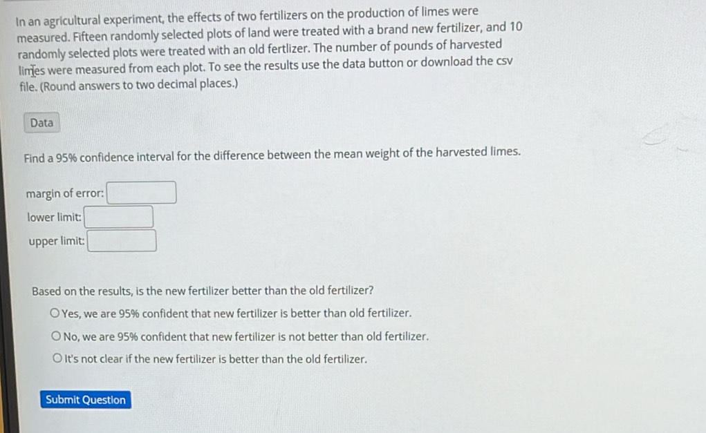 In an agricultural experiment, the effects of two fertilizers on the production of limes were
measured. Fifteen randomly selected plots of land were treated with a brand new fertilizer, and 10
randomly selected plots were treated with an old fertlizer. The number of pounds of harvested
limes were measured from each plot. To see the results use the data button or download the csv
file. (Round answers to two decimal places.)
Data
Find a 95% confidence interval for the difference between the mean weight of the harvested limes.
margin of error: □ 
lower limit: □
upper limit: □ 
Based on the results, is the new fertilizer better than the old fertilizer?
Yes, we are 95% confident that new fertilizer is better than old fertilizer.
No, we are 95% confident that new fertilizer is not better than old fertilizer.
It's not clear if the new fertilizer is better than the old fertilizer.
Submit Question