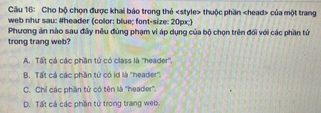 Cho bộ chọn được khai báo trong thẻ thuộc phần của một trang
web như sau: #header color: blue; font-size: 20px;
Phương án nào sau đây nêu đúng phạm vi áp dụng của bộ chọn trên đối với các phần tử
trong trang web?
A. Tất cả các phần tứ có class là ''header''.
B. Tất cá các phần tử có id là ''header''.
C. Chỉ các phần tứ có tên là ''header''.
D. Tất cá các phần tứ trong trang web.